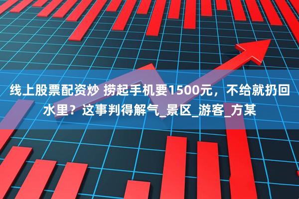 线上股票配资炒 捞起手机要1500元，不给就扔回水里？这事判得解气_景区_游客_方某