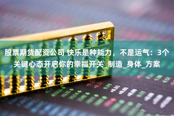 股票期货配资公司 快乐是种能力，不是运气：3个关键心态开启你的幸福开关_制造_身体_方案