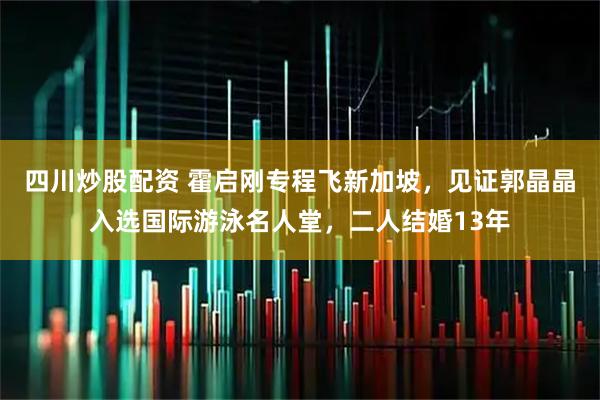 四川炒股配资 霍启刚专程飞新加坡，见证郭晶晶入选国际游泳名人堂，二人结婚13年