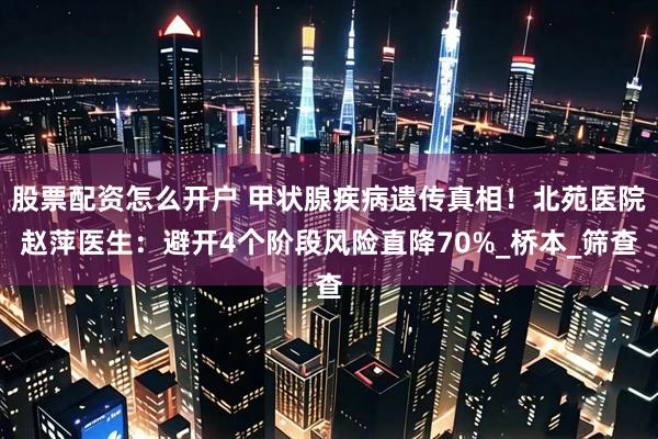 股票配资怎么开户 甲状腺疾病遗传真相！北苑医院赵萍医生：避开4个阶段风险直降70%_桥本_筛查
