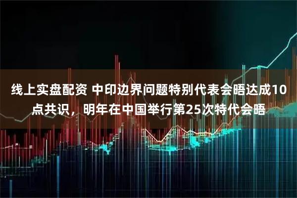 线上实盘配资 中印边界问题特别代表会晤达成10点共识，明年在中国举行第25次特代会晤