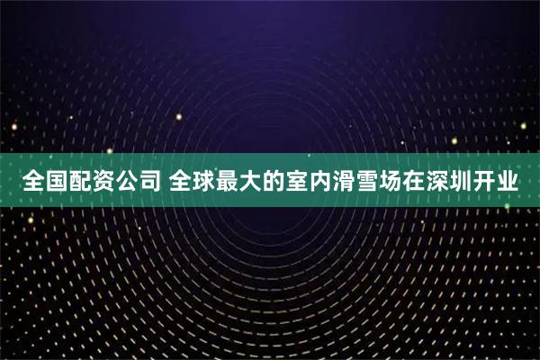 全国配资公司 全球最大的室内滑雪场在深圳开业