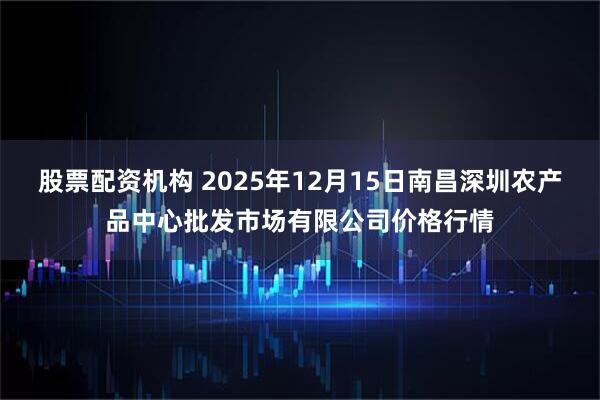 股票配资机构 2025年12月15日南昌深圳农产品中心批发市场有限公司价格行情
